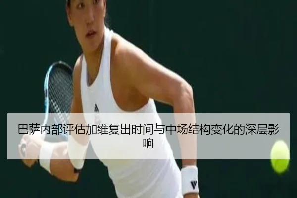 巴萨内部评估加维复出时间与中场结构变化的深层影响