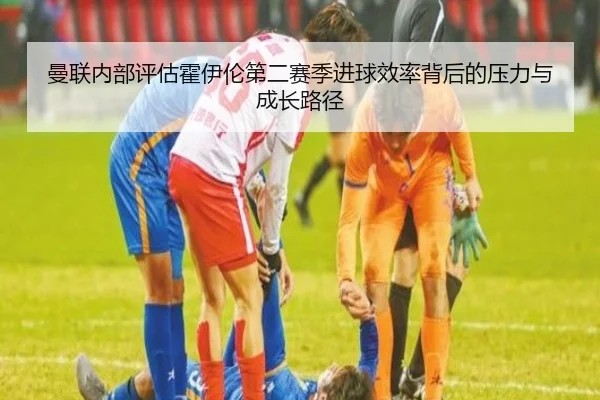 曼联内部评估霍伊伦第二赛季进球效率背后的压力与成长路径