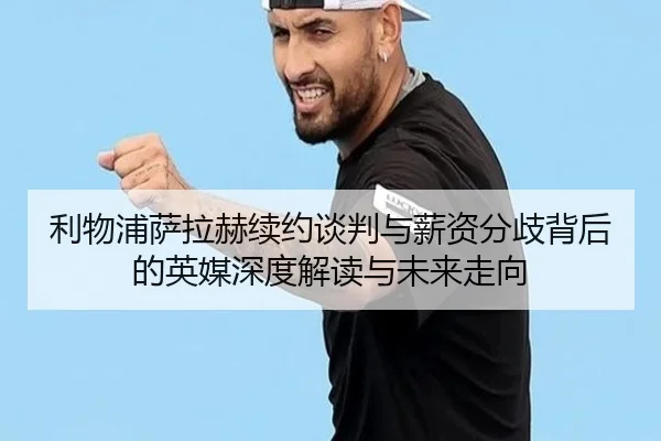 利物浦萨拉赫续约谈判与薪资分歧背后的英媒深度解读与未来走向