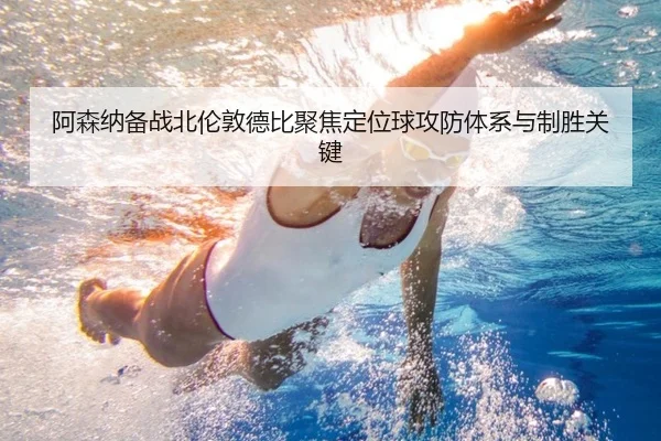 阿森纳备战北伦敦德比聚焦定位球攻防体系与制胜关键 - kaiyun
